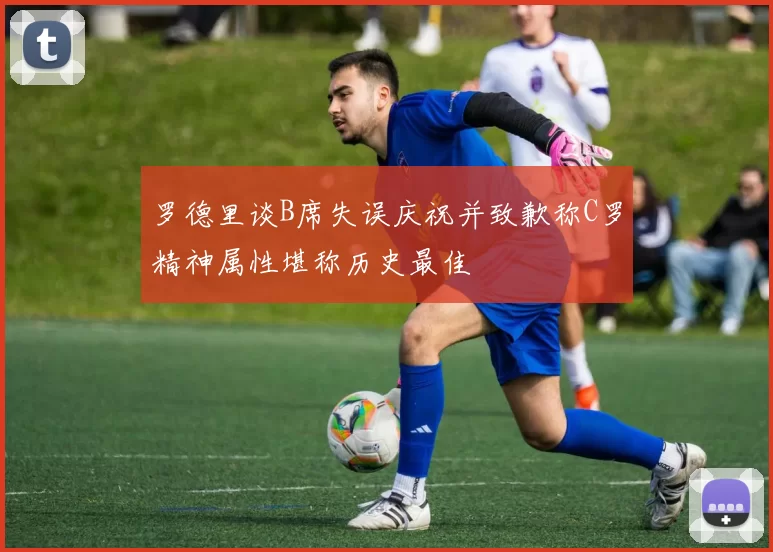 罗德里谈B席失误庆祝并致歉称C罗精神属性堪称历史最佳