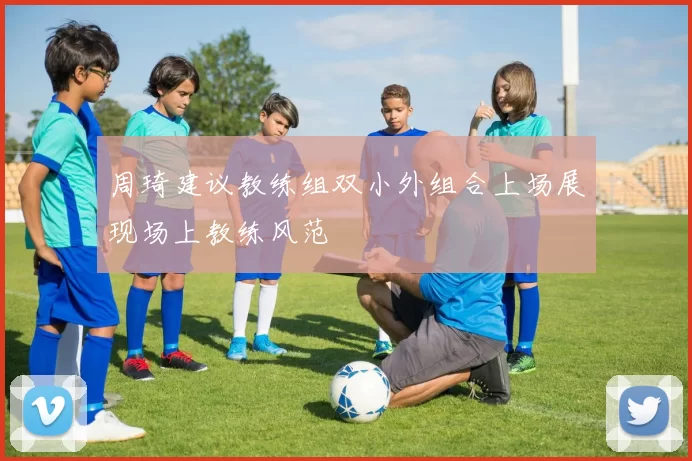 周琦建议教练组双小外组合上场展现场上教练风范
