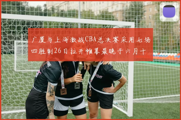 广厦与上海激战CBA总决赛采用七场四胜制26日拉开帷幕最晚于六月十一日落幕