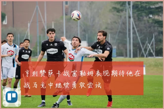 亨利赞萨卡战富勒姆表现期待他在战马竞中继续勇敢尝试