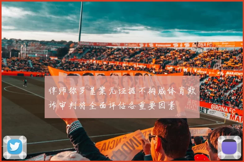 律师称罗基案无证据不构成体育欺诈审判将全面评估各重要因素