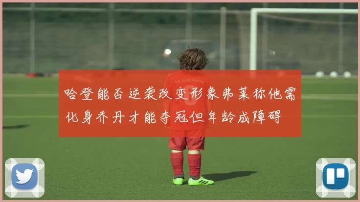 哈登能否逆袭改变形象弗莱称他需化身乔丹才能夺冠但年龄成障碍