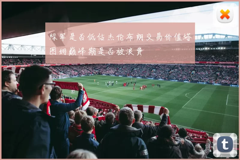 绿军是否低估杰伦布朗交易价值塔图姆巅峰期是否被浪费