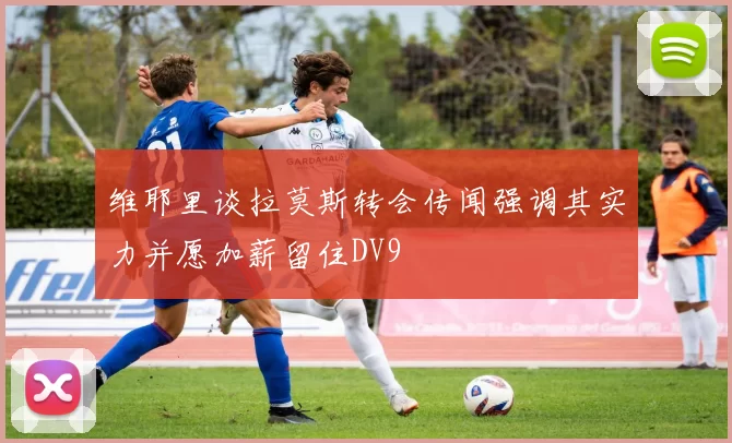 维耶里谈拉莫斯转会传闻强调其实力并愿加薪留住DV9