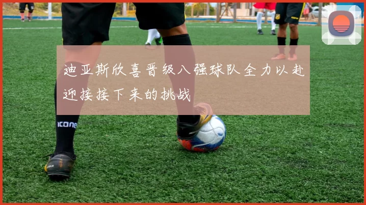 迪亚斯欣喜晋级八强球队全力以赴迎接接下来的挑战