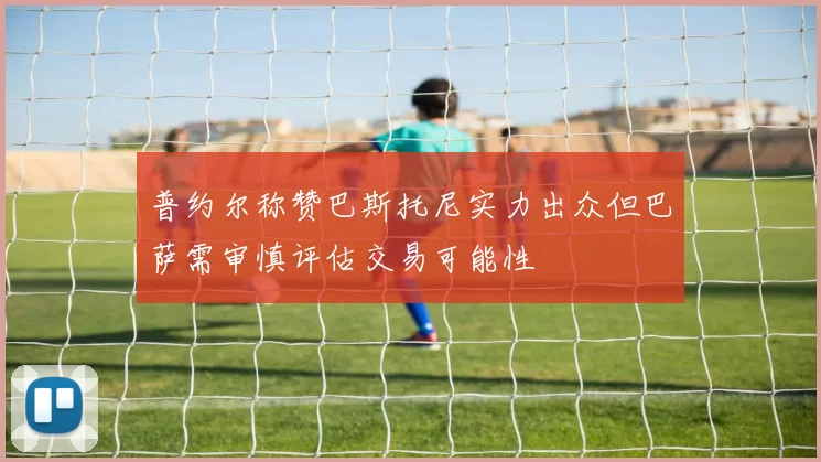 普约尔称赞巴斯托尼实力出众但巴萨需审慎评估交易可能性
