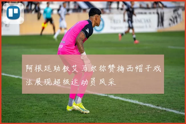 阿根廷助教艾马尔称赞梅西帽子戏法展现超级运动员风采
