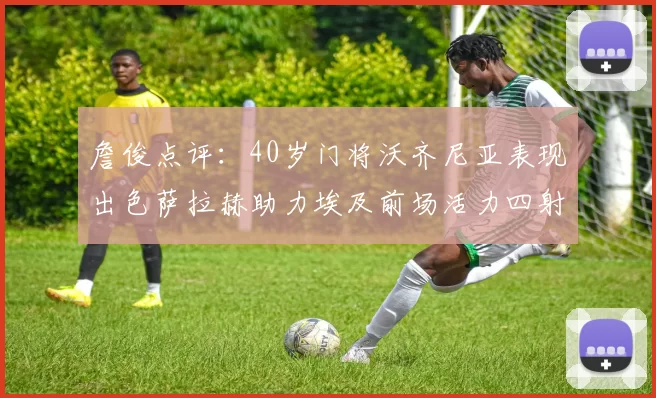 詹俊点评：40岁门将沃齐尼亚表现出色萨拉赫助力埃及前场活力四射