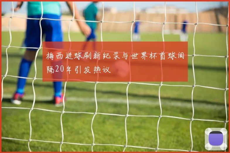 梅西进球刷新纪录与世界杯首球间隔20年引发热议