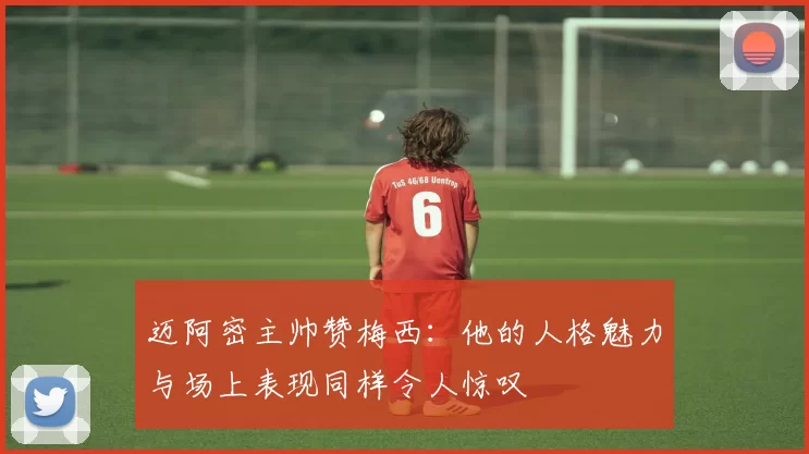 迈阿密主帅赞梅西：他的人格魅力与场上表现同样令人惊叹