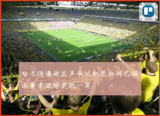 哈兰德谦逊发声承认凯恩和姆巴佩本赛季进球更胜一筹