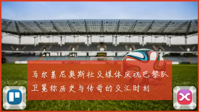 马尔基尼奥斯社交媒体庆祝巴黎队卫冕称历史与传奇的交汇时刻