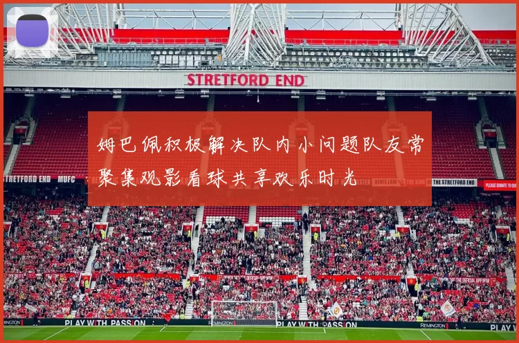 姆巴佩积极解决队内小问题队友常聚集观影看球共享欢乐时光