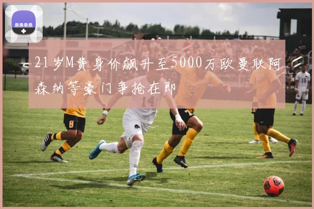 21岁M费身价飙升至5000万欧曼联阿森纳等豪门争抢在即