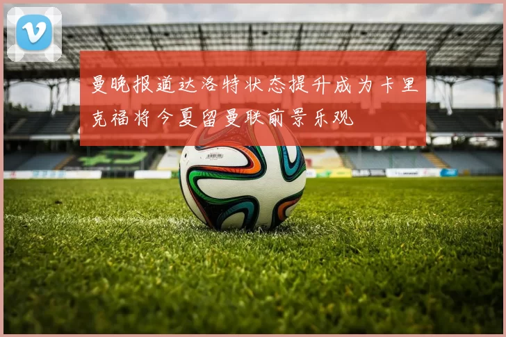 曼晚报道达洛特状态提升成为卡里克福将今夏留曼联前景乐观