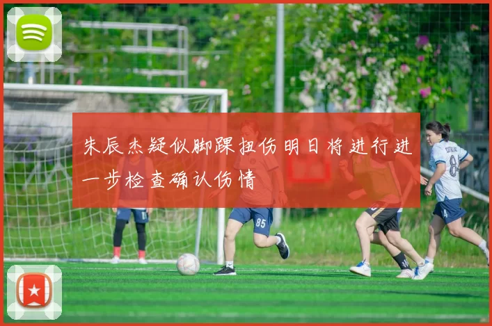 朱辰杰疑似脚踝扭伤明日将进行进一步检查确认伤情