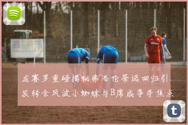 龙赛罗重磅揭秘弗洛伦蒂诺回归引发转会风波小蜘蛛与B席成争夺焦点